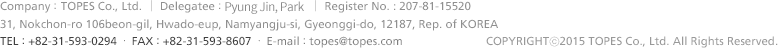 Company :  TOPES Co., Ltd  │  Delegatee :  Lim, Cheol-Gyu  │  Register No. 207-81-15520  │  Address : (ZIP Code : 12187) 31, Nokchon-ro 106 beon-gil, Namyangju-si, Gyeonggi-do, Republic of Korea ㆍ TEL : +82-31-593-0294 ㆍ FAX : +82-31-593-8607 ㆍ E-mail : topes@topes.com